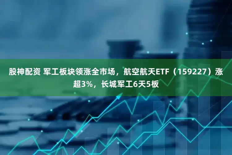 股神配资 军工板块领涨全市场，航空航天ETF（159227）涨超3%，长城军工6天5板