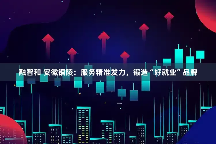 融智和 安徽铜陵：服务精准发力，锻造“好就业”品牌