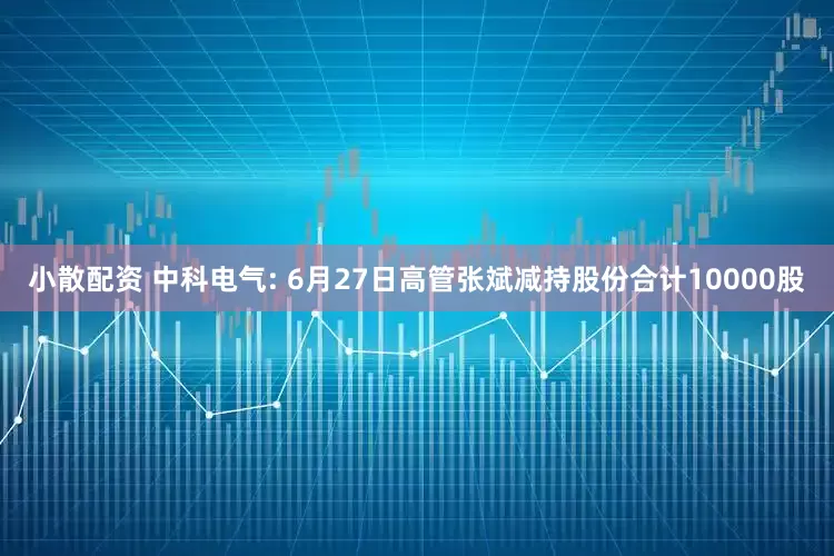 小散配资 中科电气: 6月27日高管张斌减持股份合计10000股
