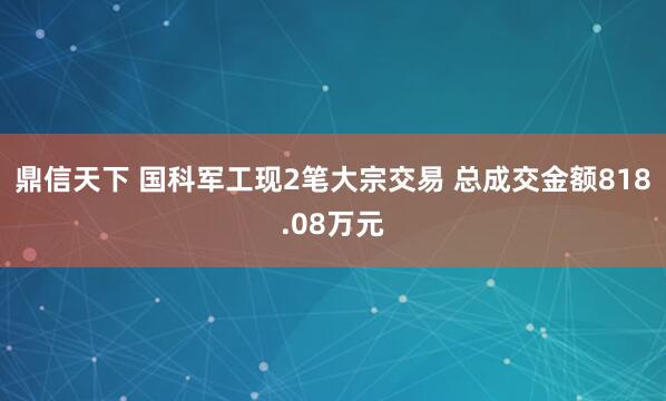 鼎信天下 国科军工现2笔大宗交易 总成交金额818.08万元