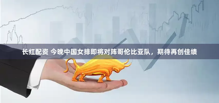 长红配资 今晚中国女排即将对阵哥伦比亚队，期待再创佳绩