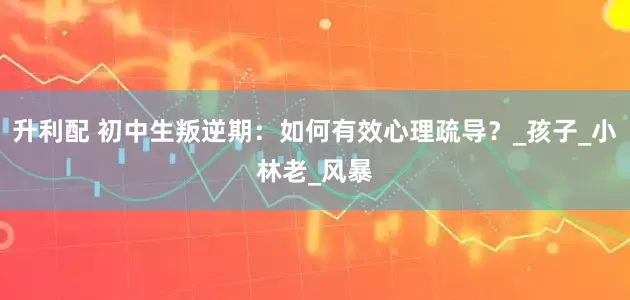 升利配 初中生叛逆期：如何有效心理疏导？_孩子_小林老_风暴