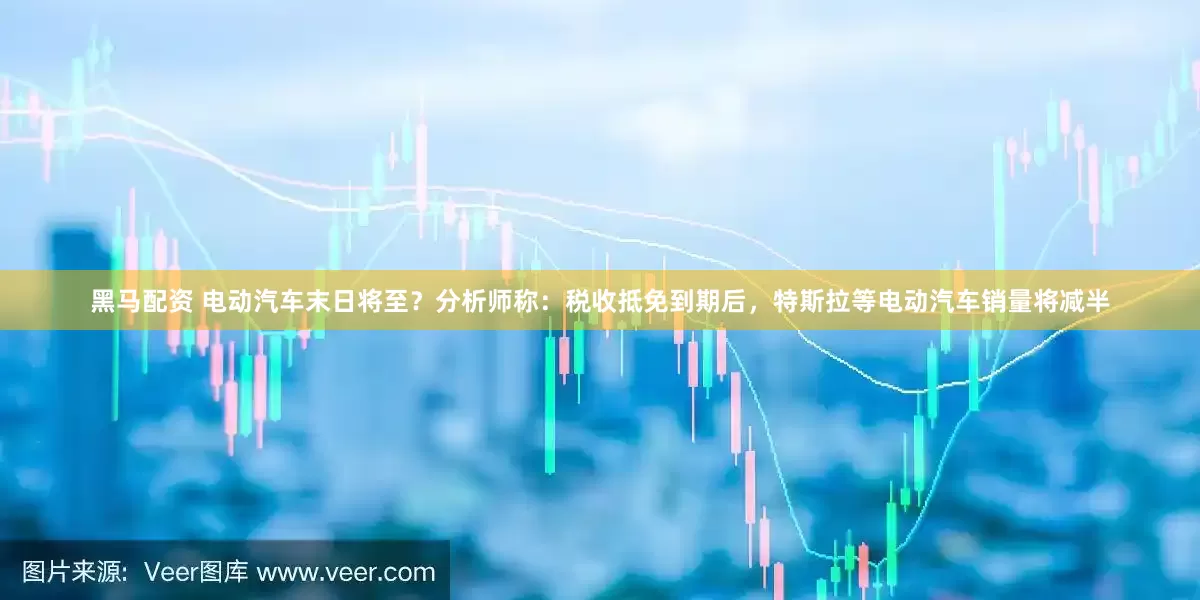 黑马配资 电动汽车末日将至？分析师称：税收抵免到期后，特斯拉等电动汽车销量将减半