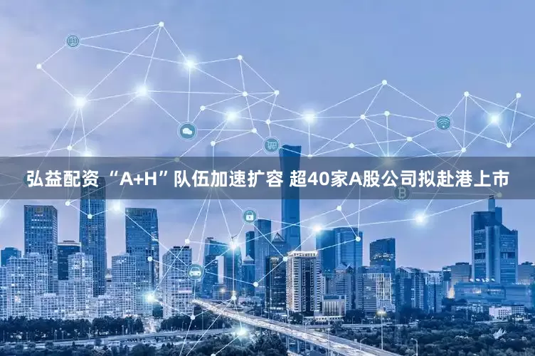 弘益配资 “A+H”队伍加速扩容 超40家A股公司拟赴港上市