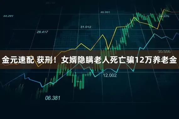金元速配 获刑！女婿隐瞒老人死亡骗12万养老金