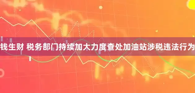 钱生财 税务部门持续加大力度查处加油站涉税违法行为
