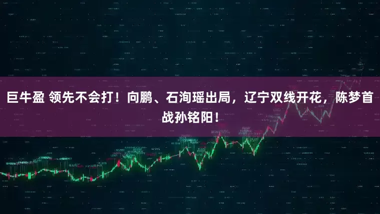 巨牛盈 领先不会打！向鹏、石洵瑶出局，辽宁双线开花，陈梦首战孙铭阳！