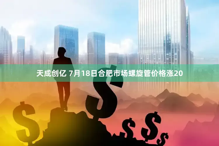 天成创亿 7月18日合肥市场螺旋管价格涨20