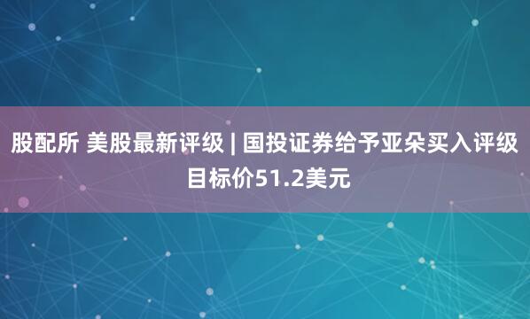 股配所 美股最新评级 | 国投证券给予亚朵买入评级 目标价51.2美元